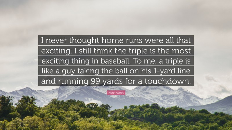 Hank Aaron Quote: “I never thought home runs were all that exciting. I still think the triple is the most exciting thing in baseball. To me, a triple is like a guy taking the ball on his 1-yard line and running 99 yards for a touchdown.”