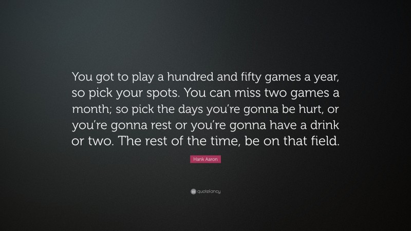 Hank Aaron Quote: “You got to play a hundred and fifty games a year, so pick your spots. You can miss two games a month; so pick the days you’re gonna be hurt, or you’re gonna rest or you’re gonna have a drink or two. The rest of the time, be on that field.”