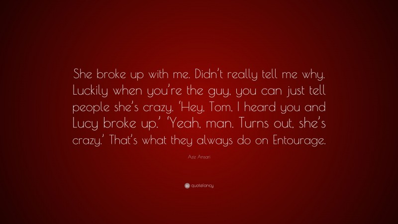 Aziz Ansari Quote: “She broke up with me. Didn’t really tell me why. Luckily when you’re the guy, you can just tell people she’s crazy. ‘Hey, Tom, I heard you and Lucy broke up.’ ‘Yeah, man. Turns out, she’s crazy.’ That’s what they always do on Entourage.”