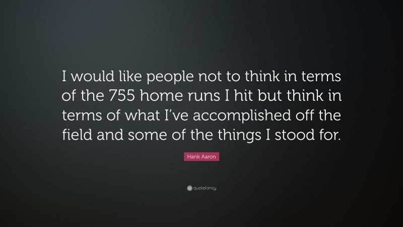 Hank Aaron Quote: “I would like people not to think in terms of the 755 home runs I hit but think in terms of what I’ve accomplished off the field and some of the things I stood for.”