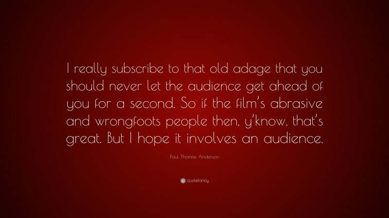 Paul Thomas Anderson Quote: “I really subscribe to that old adage that you should never let the audience get ahead of you for a second. So if the film’s abrasive and wrongfoots people then, y’know, that’s great. But I hope it involves an audience.”