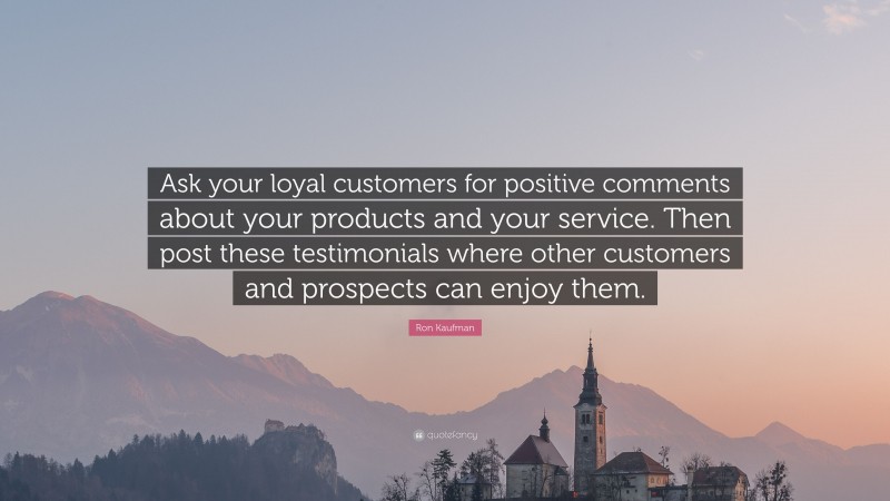 Ron Kaufman Quote: “Ask your loyal customers for positive comments about your products and your service. Then post these testimonials where other customers and prospects can enjoy them.”