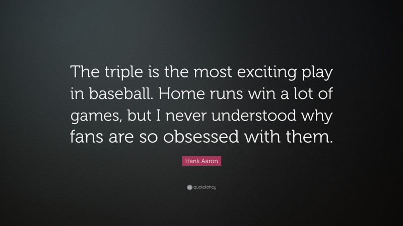 Hank Aaron Quote: “The triple is the most exciting play in baseball. Home runs win a lot of games, but I never understood why fans are so obsessed with them.”