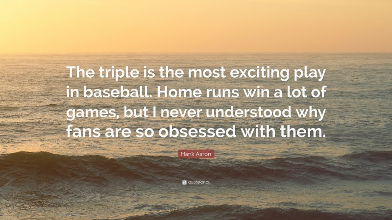 Hank Aaron Quote: “The triple is the most exciting play in baseball. Home runs win a lot of games, but I never understood why fans are so obsessed with them.”