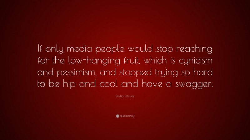 Emilio Estevez Quote: “If only media people would stop reaching for the low-hanging fruit, which is cynicism and pessimism, and stopped trying so hard to be hip and cool and have a swagger.”