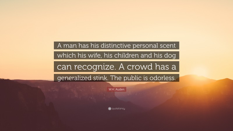 W.H. Auden Quote: “A man has his distinctive personal scent which his wife, his children and his dog can recognize. A crowd has a generalized stink. The public is odorless.”