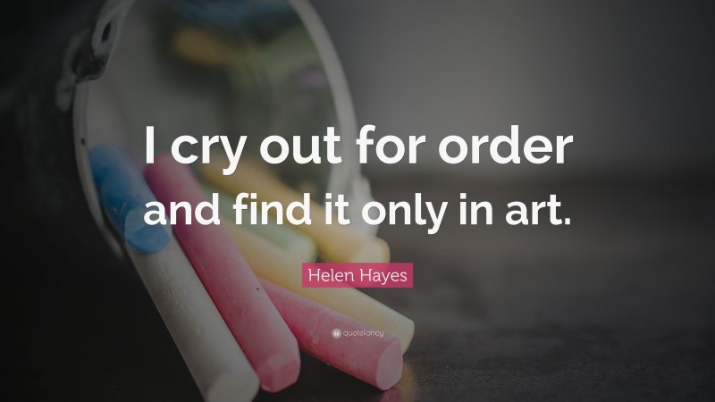 Helen Hayes Quote: “I cry out for order and find it only in art.”