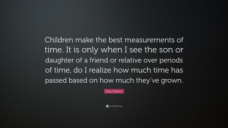 Suzy Kassem Quote: “Children make the best measurements of time. It is only when I see the son or daughter of a friend or relative over periods of time, do I realize how much time has passed based on how much they’ve grown.”