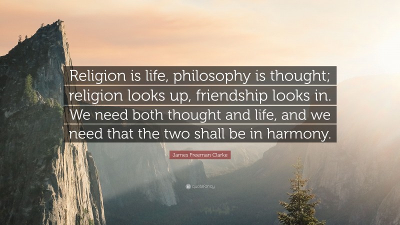 James Freeman Clarke Quote: “Religion is life, philosophy is thought; religion looks up, friendship looks in. We need both thought and life, and we need that the two shall be in harmony.”