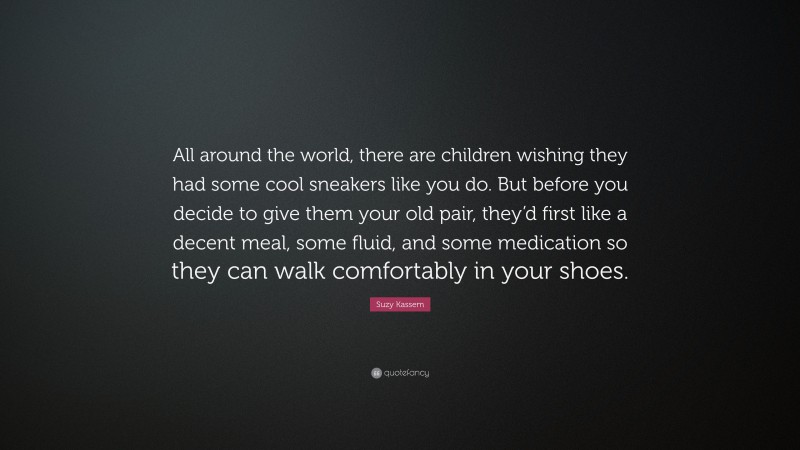 Suzy Kassem Quote: “All around the world, there are children wishing they had some cool sneakers like you do. But before you decide to give them your old pair, they’d first like a decent meal, some fluid, and some medication so they can walk comfortably in your shoes.”
