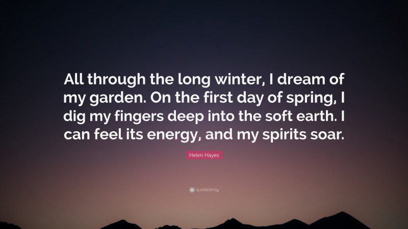 Helen Hayes Quote: “All through the long winter, I dream of my garden. On the first day of spring, I dig my fingers deep into the soft earth. I can feel its energy, and my spirits soar.”