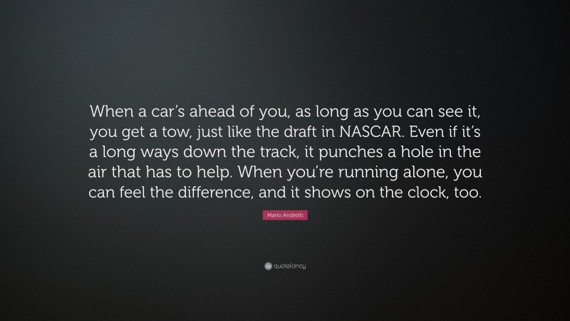Mario Andretti Quote: “When a car’s ahead of you, as long as you can see it, you get a tow, just like the draft in NASCAR. Even if it’s a long ways down the track, it punches a hole in the air that has to help. When you’re running alone, you can feel the difference, and it shows on the clock, too.”