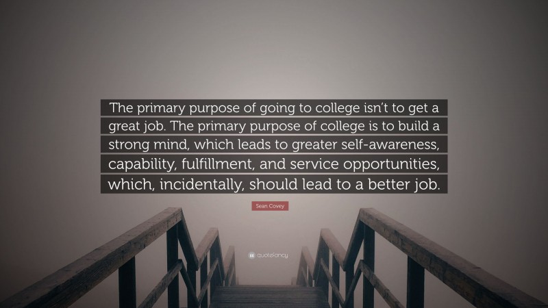 Sean Covey Quote: “The primary purpose of going to college isn’t to get a great job. The primary purpose of college is to build a strong mind, which leads to greater self-awareness, capability, fulfillment, and service opportunities, which, incidentally, should lead to a better job.”