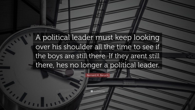 Bernard M. Baruch Quote: “A political leader must keep looking over his shoulder all the time to see if the boys are still there. If they arent still there, hes no longer a political leader.”