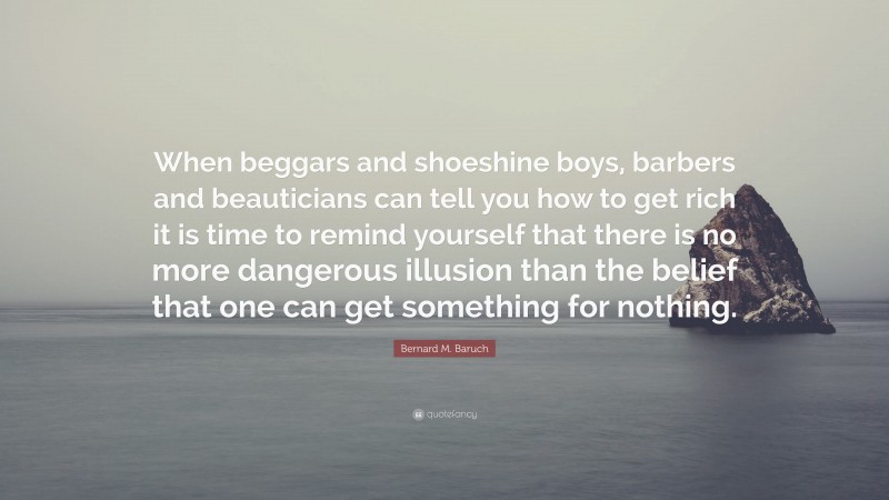 Bernard M. Baruch Quote: “When beggars and shoeshine boys, barbers and beauticians can tell you how to get rich it is time to remind yourself that there is no more dangerous illusion than the belief that one can get something for nothing.”