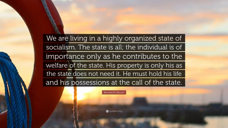 Bernard M. Baruch Quote: “We are living in a highly organized state of socialism. The state is all; the individual is of importance only as he contributes to the welfare of the state. His property is only his as the state does not need it. He must hold his life and his possessions at the call of the state.”