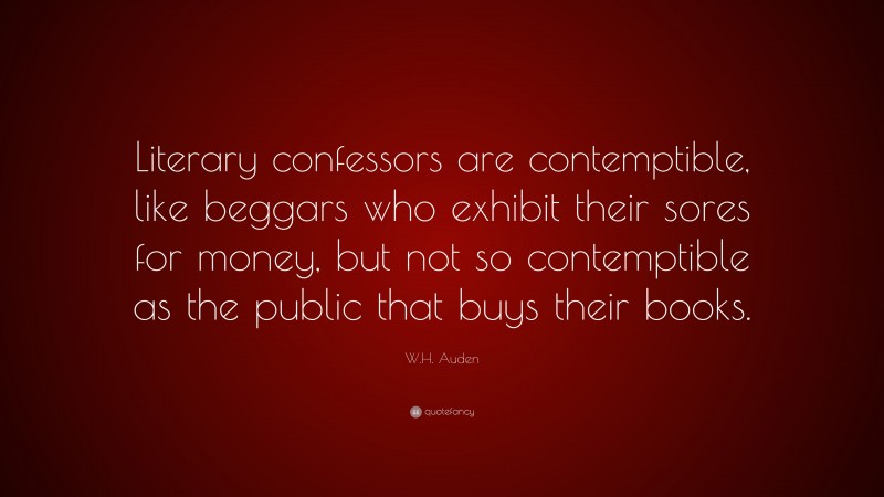 W.H. Auden Quote: “Literary confessors are contemptible, like beggars who exhibit their sores for money, but not so contemptible as the public that buys their books.”