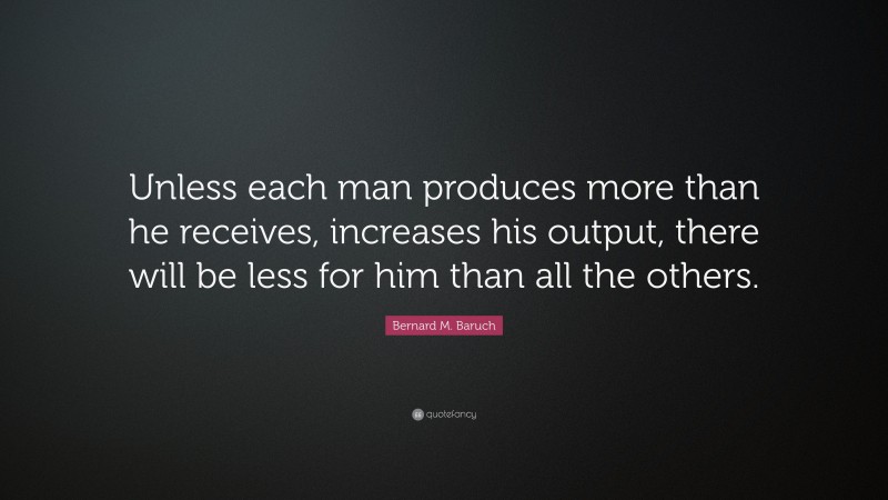 Bernard M. Baruch Quote: “Unless each man produces more than he receives, increases his output, there will be less for him than all the others.”