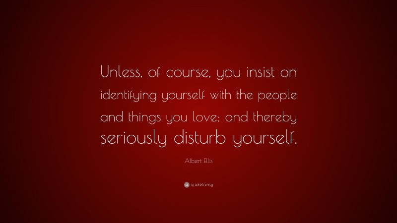Albert Ellis Quote: “Unless, of course, you insist on identifying yourself with the people and things you love; and thereby seriously disturb yourself.”