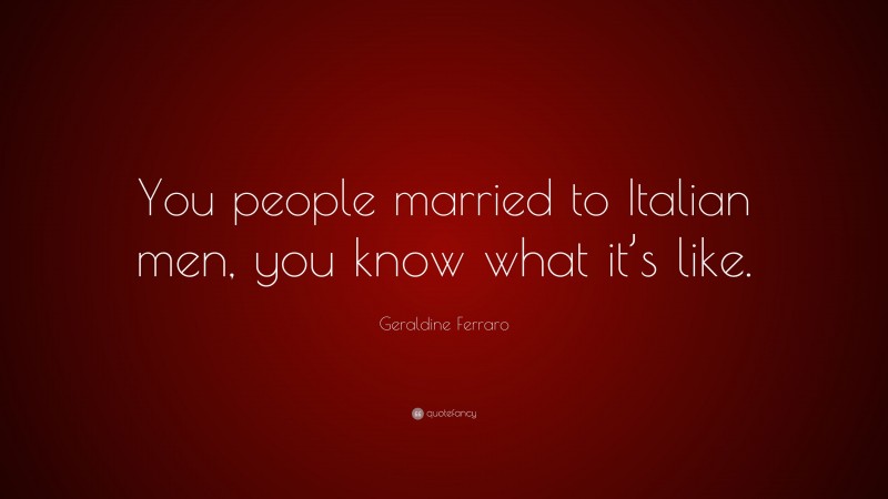 Geraldine Ferraro Quote: “You people married to Italian men, you know what it’s like.”
