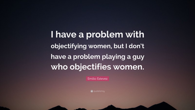 Emilio Estevez Quote: “I have a problem with objectifying women, but I don’t have a problem playing a guy who objectifies women.”