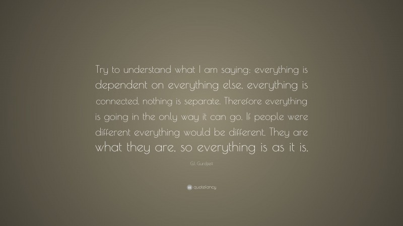 G.I. Gurdjieff Quote: “Try to understand what I am saying: everything is dependent on everything else, everything is connected, nothing is separate. Therefore everything is going in the only way it can go. If people were different everything would be different. They are what they are, so everything is as it is.”