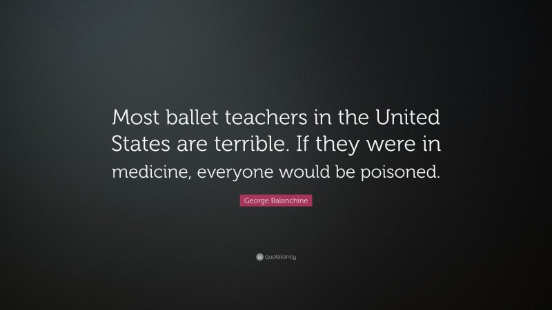 George Balanchine Quote: “Most ballet teachers in the United States are terrible. If they were in medicine, everyone would be poisoned.”
