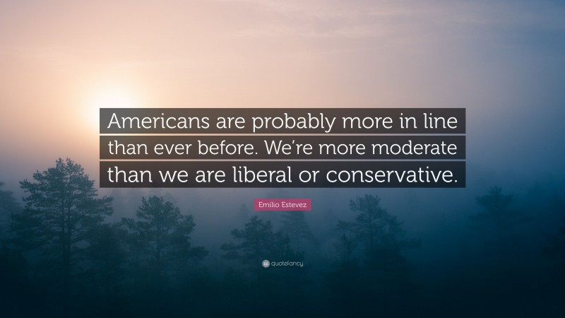 Emilio Estevez Quote: “Americans are probably more in line than ever before. We’re more moderate than we are liberal or conservative.”