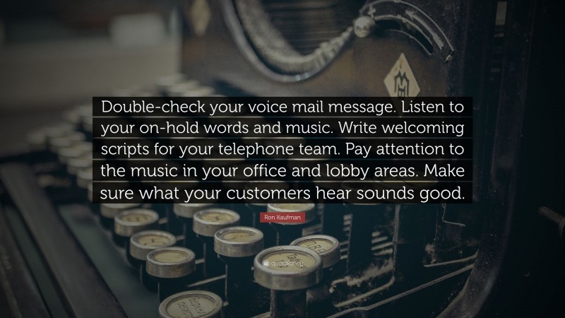 Ron Kaufman Quote: “Double-check your voice mail message. Listen to your on-hold words and music. Write welcoming scripts for your telephone team. Pay attention to the music in your office and lobby areas. Make sure what your customers hear sounds good.”