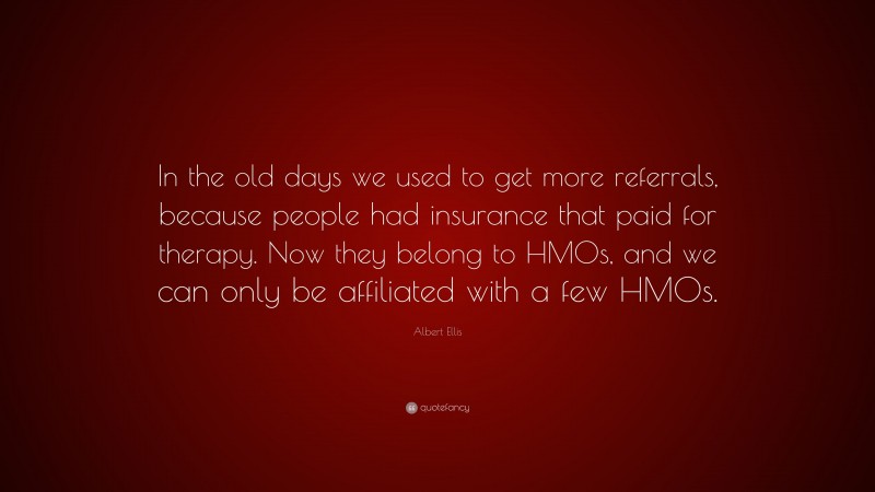Albert Ellis Quote: “In the old days we used to get more referrals, because people had insurance that paid for therapy. Now they belong to HMOs, and we can only be affiliated with a few HMOs.”