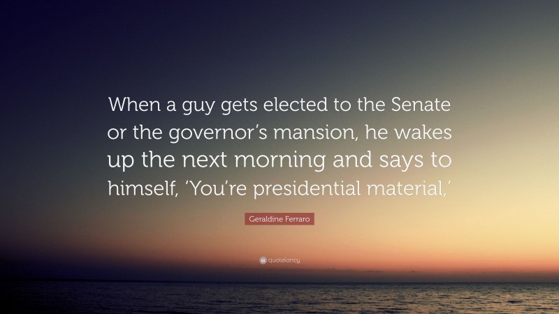 Geraldine Ferraro Quote: “When a guy gets elected to the Senate or the governor’s mansion, he wakes up the next morning and says to himself, ‘You’re presidential material,’”