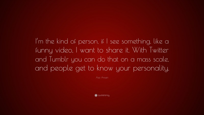 Aziz Ansari Quote: “I’m the kind of person, if I see something, like a funny video, I want to share it. With Twitter and Tumblr you can do that on a mass scale, and people get to know your personality.”