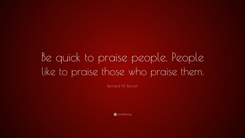 Bernard M. Baruch Quote: “Be quick to praise people. People like to praise those who praise them.”