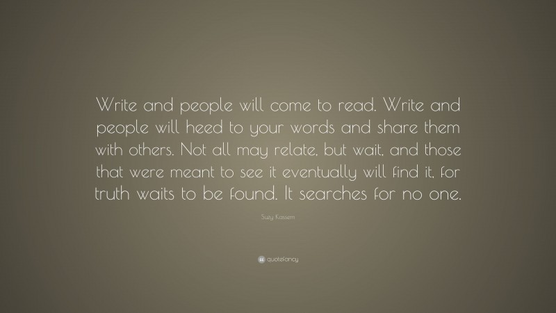 Suzy Kassem Quote: “Write and people will come to read. Write and people will heed to your words and share them with others. Not all may relate, but wait, and those that were meant to see it eventually will find it, for truth waits to be found. It searches for no one.”