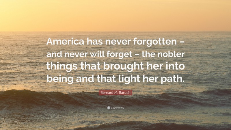 Bernard M. Baruch Quote: “America has never forgotten – and never will forget – the nobler things that brought her into being and that light her path.”
