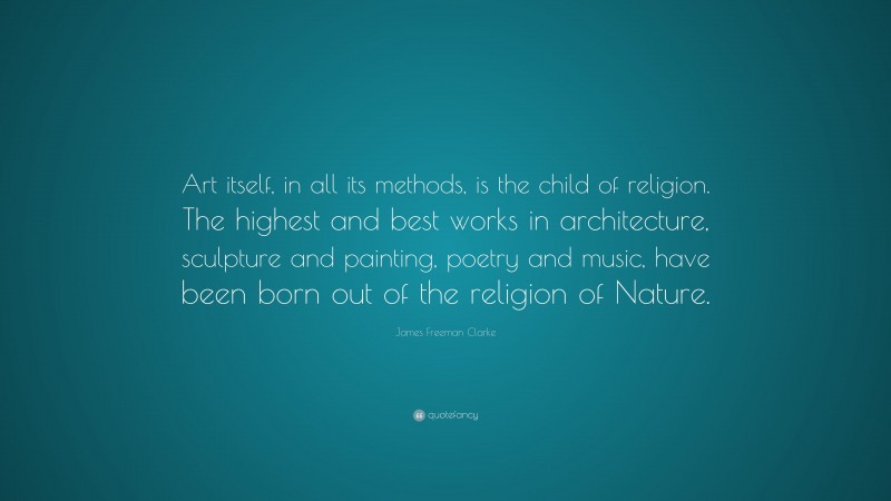 James Freeman Clarke Quote: “Art itself, in all its methods, is the child of religion. The highest and best works in architecture, sculpture and painting, poetry and music, have been born out of the religion of Nature.”