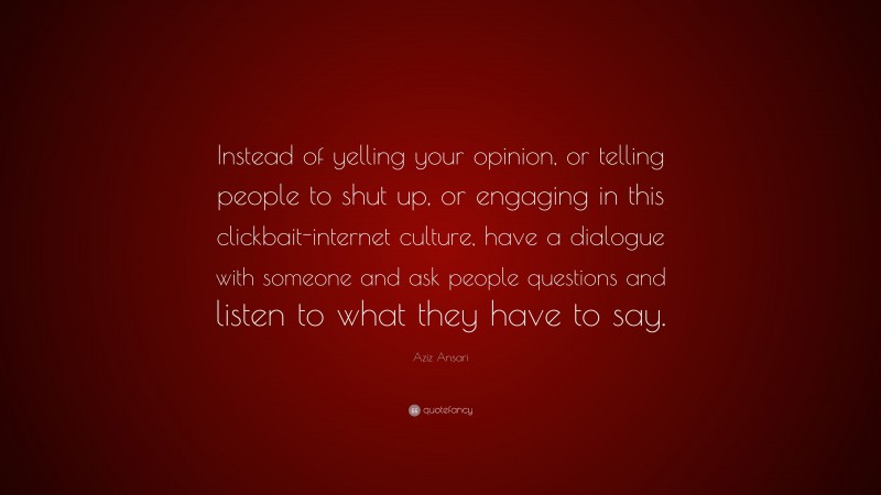 Aziz Ansari Quote: “Instead of yelling your opinion, or telling people to shut up, or engaging in this clickbait-internet culture, have a dialogue with someone and ask people questions and listen to what they have to say.”