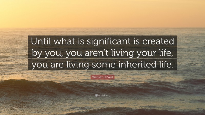 Werner Erhard Quote: “Until what is significant is created by you, you aren’t living your life, you are living some inherited life.”
