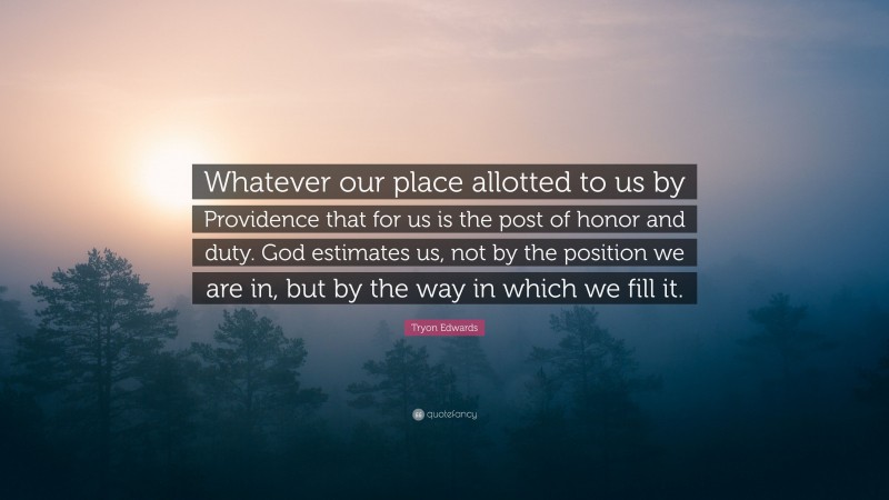 Tryon Edwards Quote: “Whatever our place allotted to us by Providence that for us is the post of honor and duty. God estimates us, not by the position we are in, but by the way in which we fill it.”