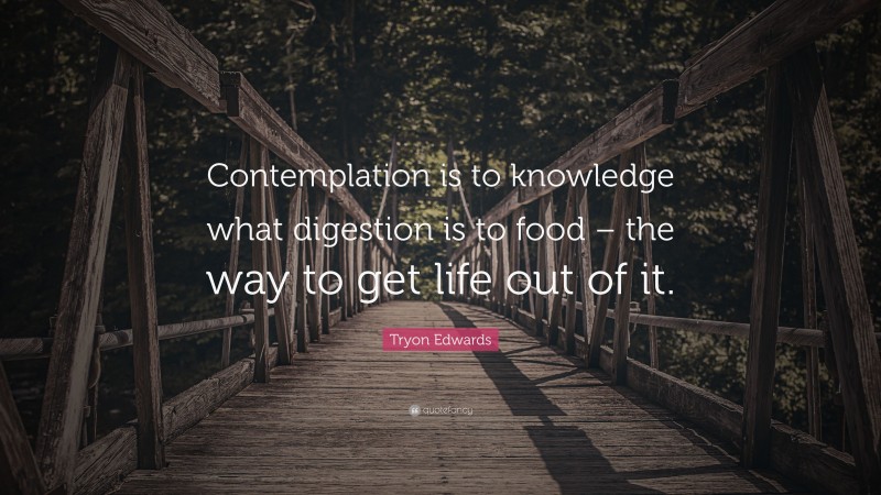 Tryon Edwards Quote: “Contemplation is to knowledge what digestion is to food – the way to get life out of it.”