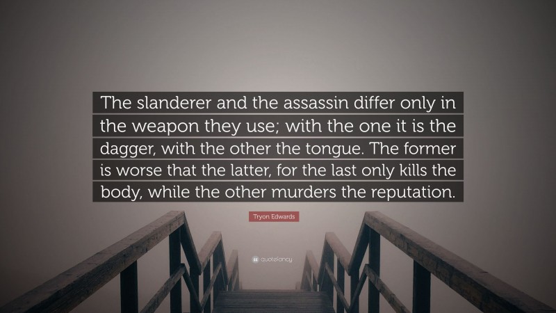 Tryon Edwards Quote: “The slanderer and the assassin differ only in the weapon they use; with the one it is the dagger, with the other the tongue. The former is worse that the latter, for the last only kills the body, while the other murders the reputation.”