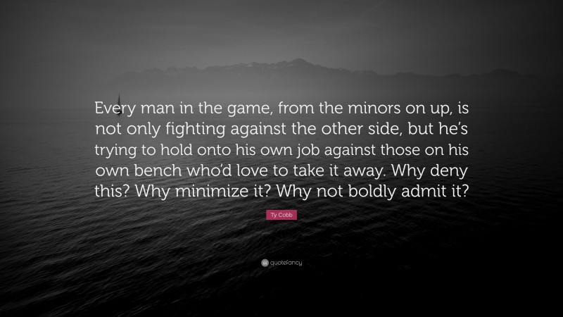 Ty Cobb Quote: “Every man in the game, from the minors on up, is not only fighting against the other side, but he’s trying to hold onto his own job against those on his own bench who’d love to take it away. Why deny this? Why minimize it? Why not boldly admit it?”