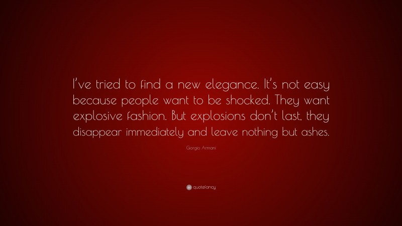 Giorgio Armani Quote: “I’ve tried to find a new elegance. It’s not easy because people want to be shocked. They want explosive fashion. But explosions don’t last, they disappear immediately and leave nothing but ashes.”