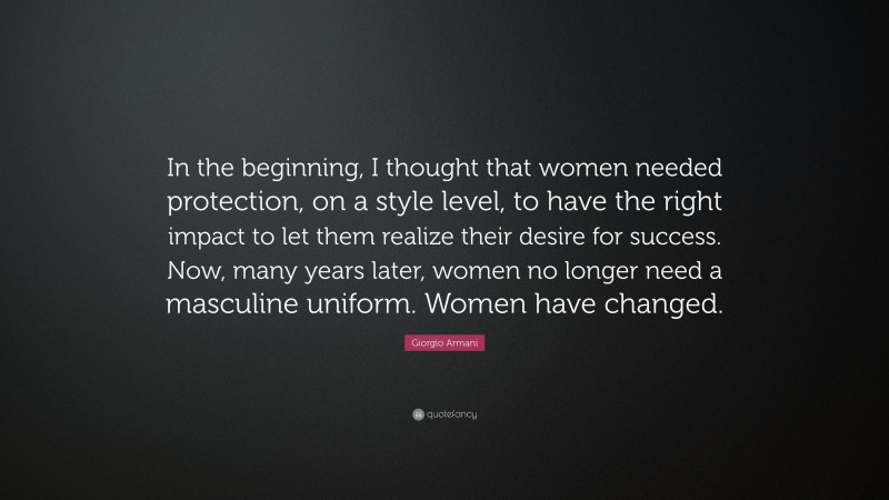 Giorgio Armani Quote: “In the beginning, I thought that women needed protection, on a style level, to have the right impact to let them realize their desire for success. Now, many years later, women no longer need a masculine uniform. Women have changed.”