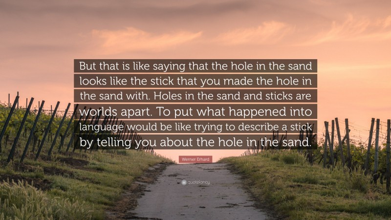 Werner Erhard Quote: “But that is like saying that the hole in the sand looks like the stick that you made the hole in the sand with. Holes in the sand and sticks are worlds apart. To put what happened into language would be like trying to describe a stick by telling you about the hole in the sand.”