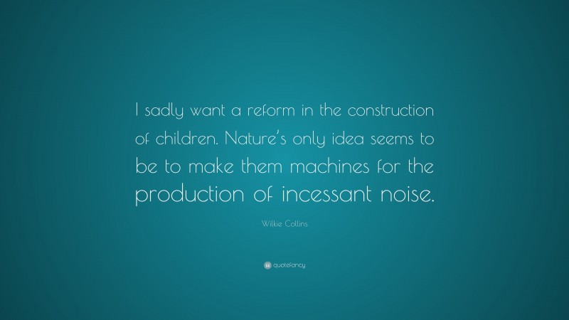 Wilkie Collins Quote: “I sadly want a reform in the construction of children. Nature’s only idea seems to be to make them machines for the production of incessant noise.”