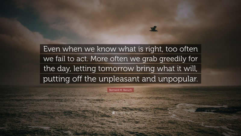 Bernard M. Baruch Quote: “Even when we know what is right, too often we fail to act. More often we grab greedily for the day, letting tomorrow bring what it will, putting off the unpleasant and unpopular.”