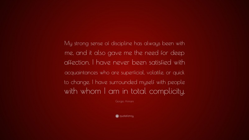 Giorgio Armani Quote: “My strong sense of discipline has always been with me, and it also gave me the need for deep affection. I have never been satisfied with acquaintances who are superficial, volatile, or quick to change. I have surrounded myself with people with whom I am in total complicity.”