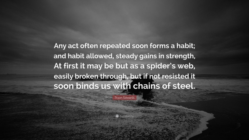 Tryon Edwards Quote: “Any act often repeated soon forms a habit; and habit allowed, steady gains in strength, At first it may be but as a spider’s web, easily broken through, but if not resisted it soon binds us with chains of steel.”