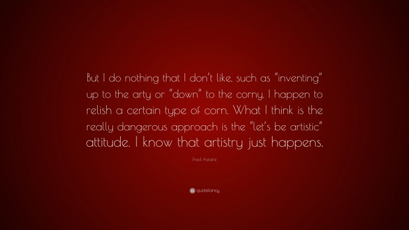 Fred Astaire Quote: “But I do nothing that I don’t like, such as “inventing” up to the arty or “down” to the corny. I happen to relish a certain type of corn. What I think is the really dangerous approach is the “let’s be artistic” attitude. I know that artistry just happens.”
